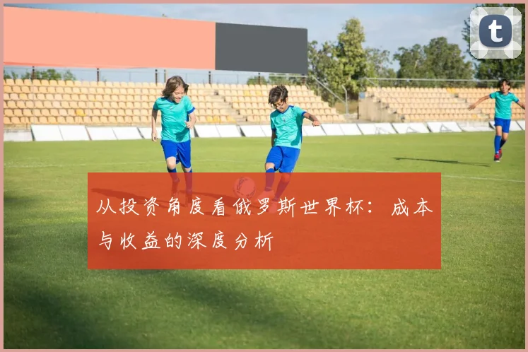从投资角度看俄罗斯世界杯：成本与收益的深度分析