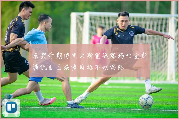 东契奇期待里夫斯重返赛场帕金斯调侃自己减重目标不切实际